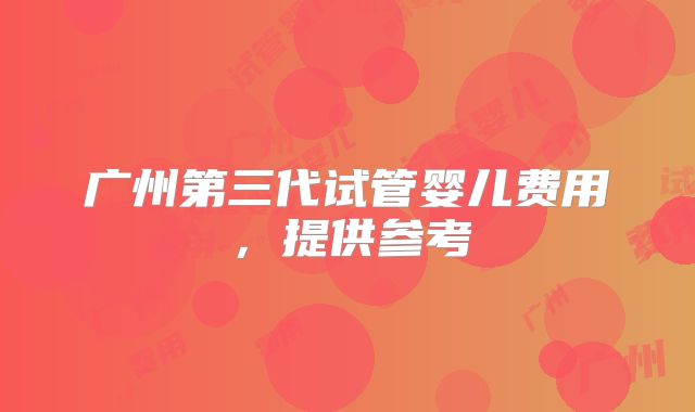 广州第三代试管婴儿费用,提供参考