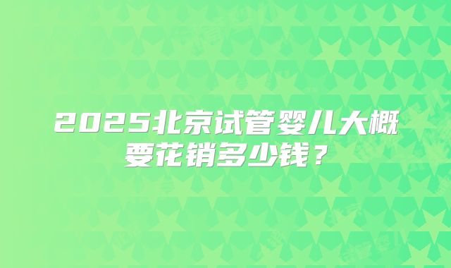 2025北京试管婴儿大概要花销多少钱？