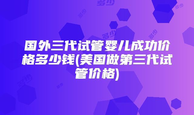 国外三代试管婴儿成功价格多少钱(美国做第三代试管价格)