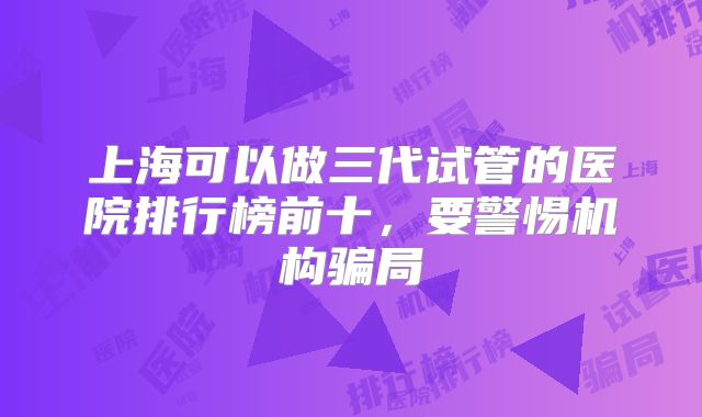 上海可以做三代试管的医院排行榜前十，要警惕机构骗局