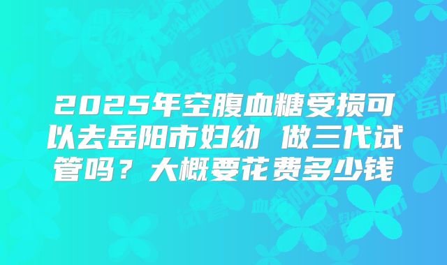 2025年空腹血糖受损可以去岳阳市妇幼 做三代试管吗？大概要花费多少钱