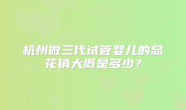 杭州做三代试管婴儿的总花销大概是多少？