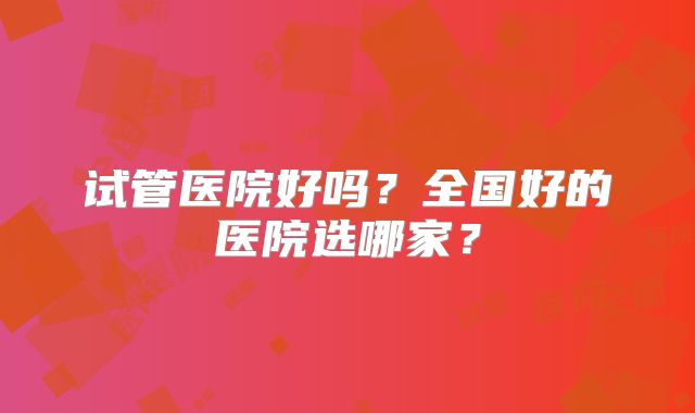 试管医院好吗?全国好的医院选哪家?