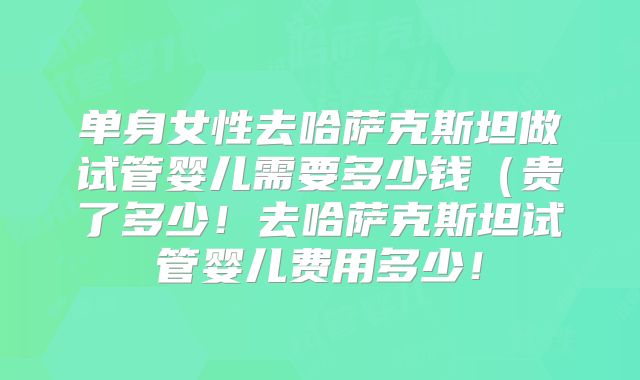 单身女性去哈萨克斯坦做试管婴儿需要多少钱（贵了多少！去哈萨克斯坦试管婴儿费用多少！