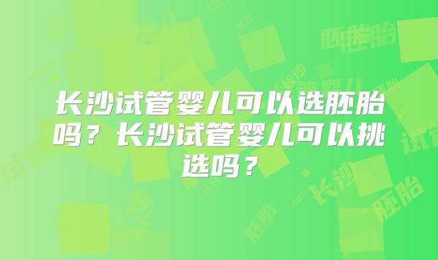 长沙试管婴儿可以选胚胎吗？长沙试管婴儿可以挑选吗？