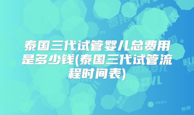 泰国三代试管婴儿总费用是多少钱(泰国三代试管流程时间表)