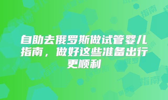 自助去俄罗斯做试管婴儿指南，做好这些准备出行更顺利