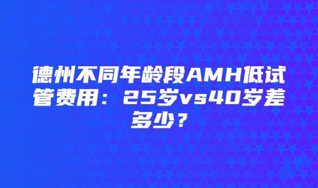 德州不同年龄段AMH低试管费用：25岁vs40岁差多少？