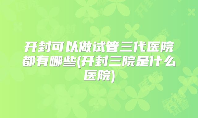开封可以做试管三代医院都有哪些(开封三院是什么医院)