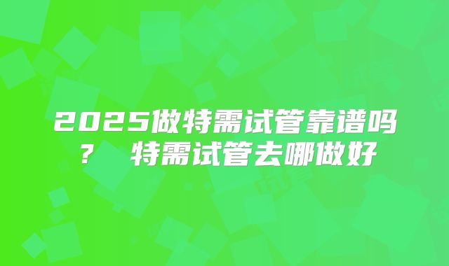 2025做特需试管靠谱吗? 特需试管去哪做好