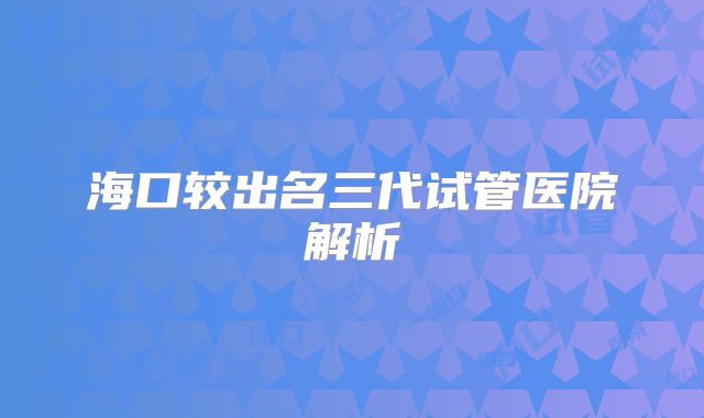 海口较出名三代试管医院解析