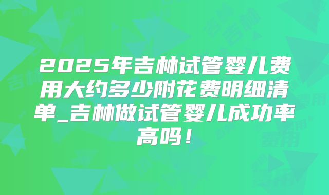 2025年吉林试管婴儿费用大约多少附花费明细清单_吉林做试管婴儿成功率高吗！