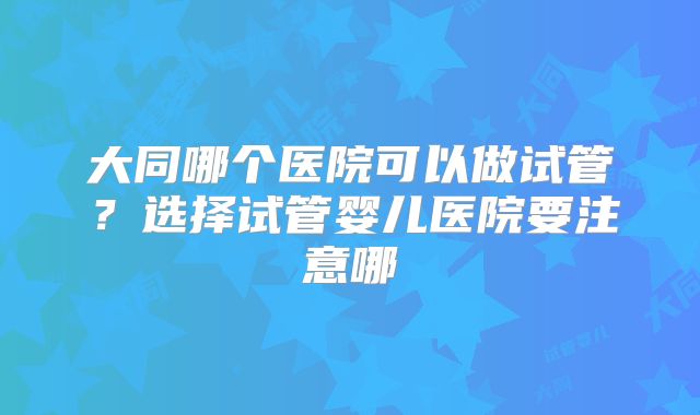大同哪个医院可以做试管?选择试管婴儿医院要注意哪
