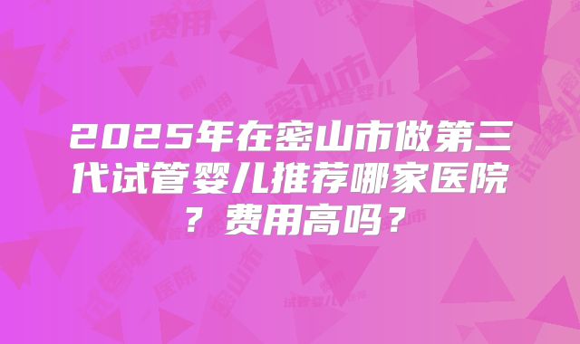 2025年在密山市做第三代试管婴儿推荐哪家医院？费用高吗？