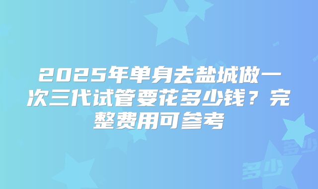 2025年单身去盐城做一次三代试管要花多少钱?完整费用可参考
