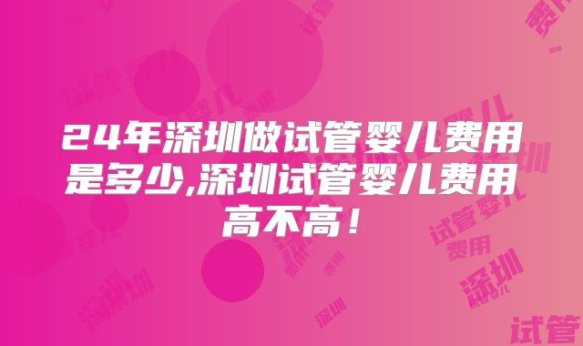 24年深圳做试管婴儿费用是多少,深圳试管婴儿费用高不高！