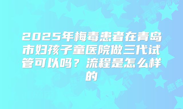 2025年梅毒患者在青岛市妇孩子童医院做三代试管可以吗?流程是怎么样的