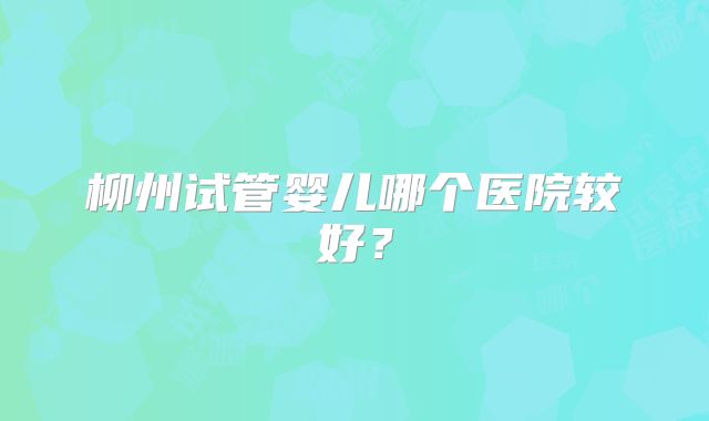 柳州试管婴儿哪个医院较好？