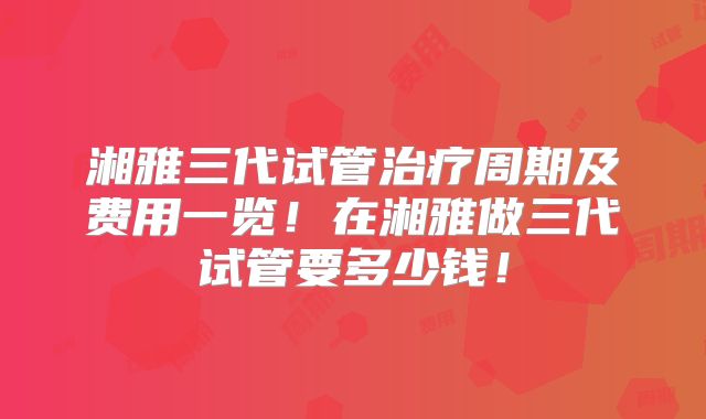 湘雅三代试管治疗周期及费用一览!在湘雅做三代试管要多少钱!