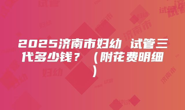2025济南市妇幼 试管三代多少钱?(附花费明细)