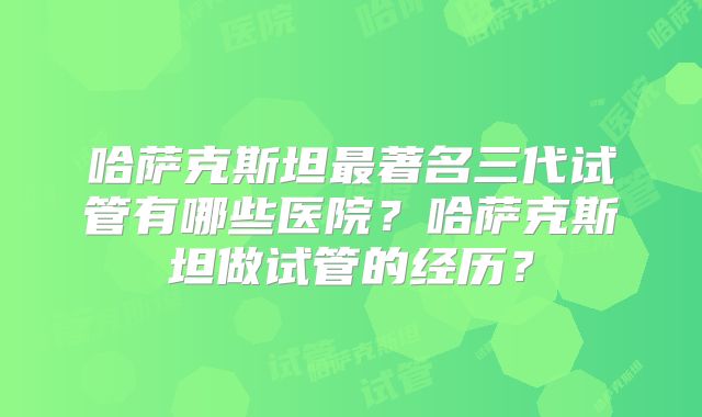 哈萨克斯坦最著名三代试管有哪些医院？哈萨克斯坦做试管的经历？