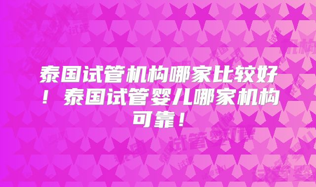 泰国试管机构哪家比较好!泰国试管婴儿哪家机构可靠!