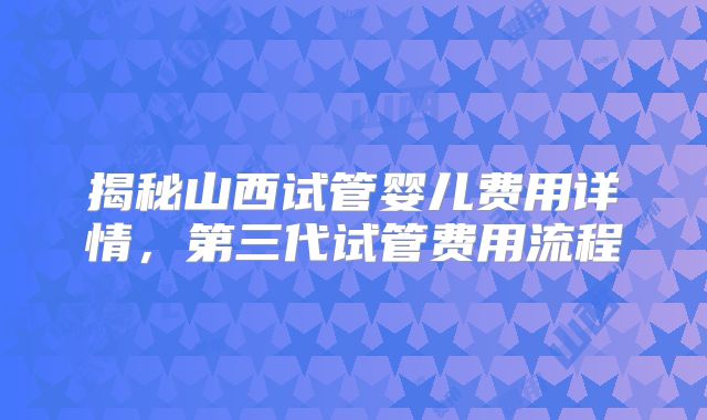 揭秘山西试管婴儿费用详情，第三代试管费用流程