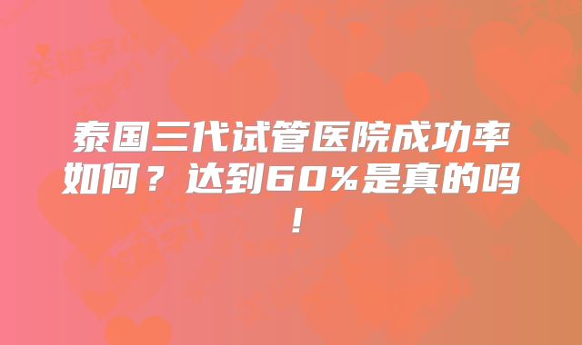 泰国三代试管医院成功率如何？达到60%是真的吗！