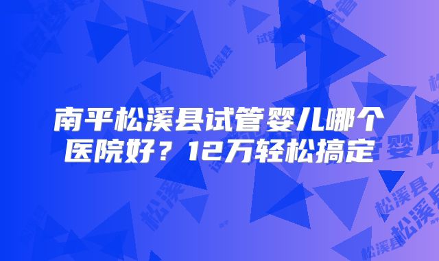 南平松溪县试管婴儿哪个医院好？12万轻松搞定