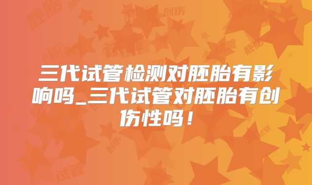 三代试管检测对胚胎有影响吗_三代试管对胚胎有创伤性吗！