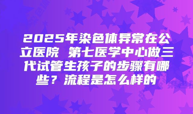 2025年染色体异常在公立医院 第七医学中心做三代试管生孩子的步骤有哪些？流程是怎么样的