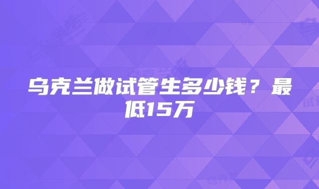 乌克兰做试管生多少钱？最低15万