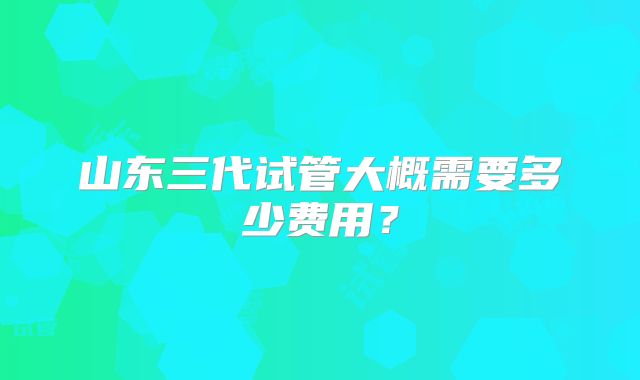 山东三代试管大概需要多少费用？