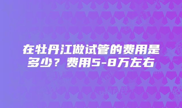 在牡丹江做试管的费用是多少?费用5-8万左右