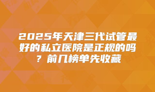 2025年天津三代试管最好的私立医院是正规的吗？前几榜单先收藏