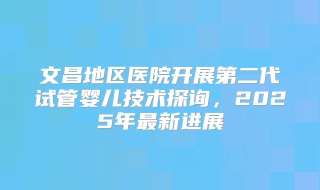 文昌地区医院开展第二代试管婴儿技术探询，2025年最新进展