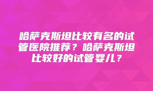 哈萨克斯坦比较有名的试管医院推荐？哈萨克斯坦比较好的试管婴儿？