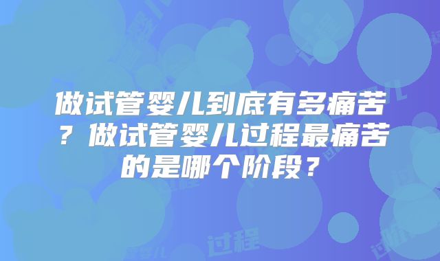 做试管婴儿到底有多痛苦?做试管婴儿过程最痛苦的是哪个阶段?