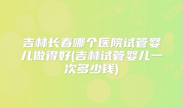 吉林长春哪个医院试管婴儿做得好(吉林试管婴儿一次多少钱)
