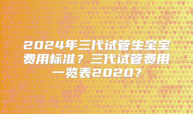 2024年三代试管生宝宝费用标准?三代试管费用一览表2020?