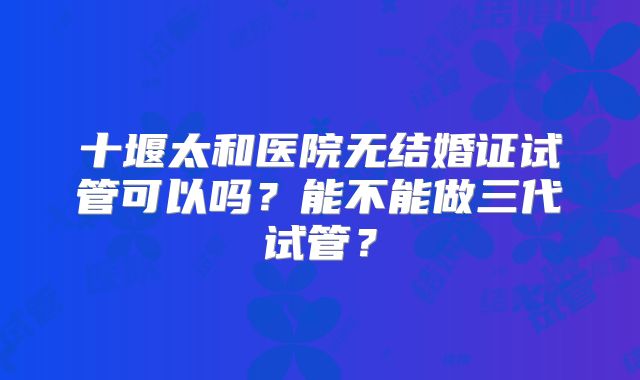 十堰太和医院无结婚证试管可以吗?能不能做三代试管?