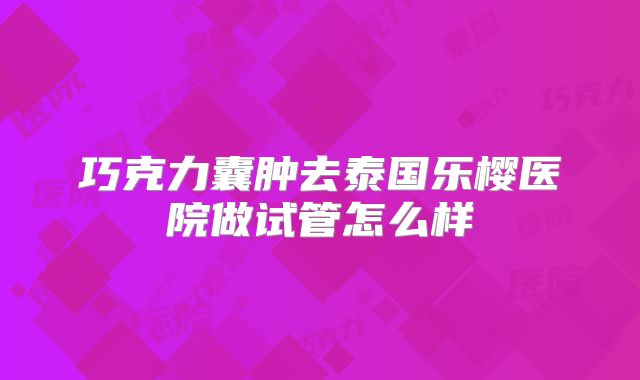 巧克力囊肿去泰国乐樱医院做试管怎么样