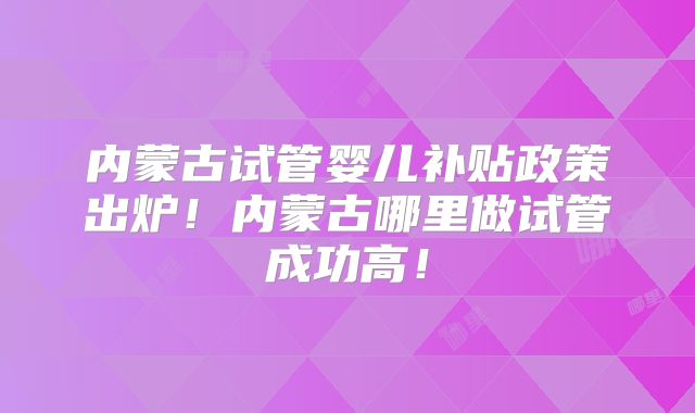 内蒙古试管婴儿补贴政策出炉！内蒙古哪里做试管成功高！