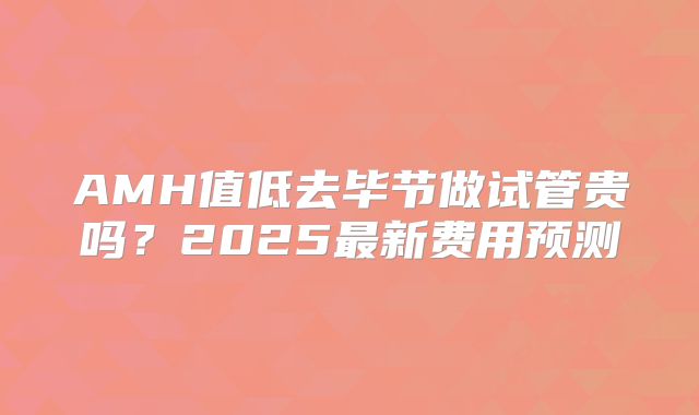 AMH值低去毕节做试管贵吗？2025最新费用预测