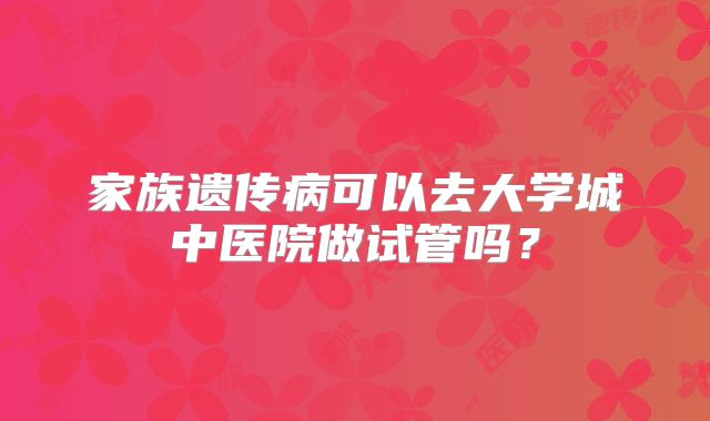 家族遗传病可以去大学城中医院做试管吗?