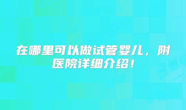 在哪里可以做试管婴儿，附医院详细介绍！