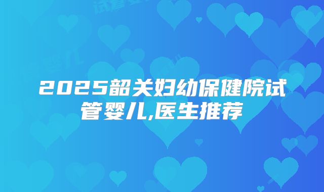 2025韶关妇幼保健院试管婴儿,医生推荐