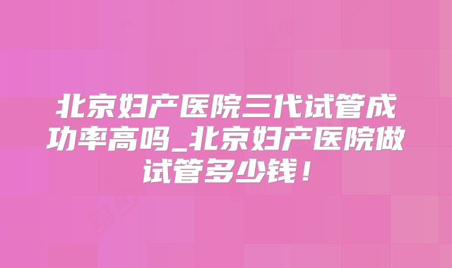 北京妇产医院三代试管成功率高吗_北京妇产医院做试管多少钱！
