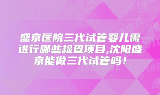 盛京医院三代试管婴儿需进行哪些检查项目,沈阳盛京能做三代试管吗!