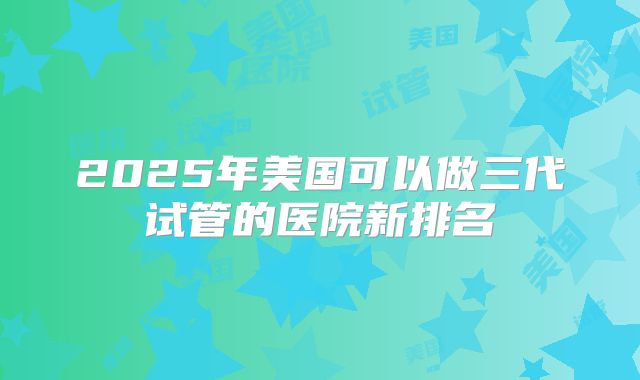2025年美国可以做三代试管的医院新排名